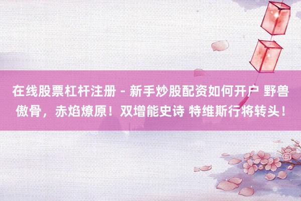 在线股票杠杆注册 - 新手炒股配资如何开户 野兽傲骨，赤焰燎原！双增能史诗 特维斯行将转头！