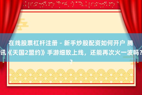 在线股票杠杆注册 - 新手炒股配资如何开户 腾讯《天国2盟约》手游细致上线，还能再次火一波吗？