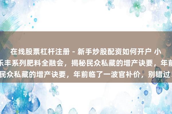 在线股票杠杆注册 - 新手炒股配资如何开户 小麦高产不是梦！沃利丰麦乐丰系列肥料全融会，揭秘民众私藏的增产诀要，年前临了一波官补价，别错过！