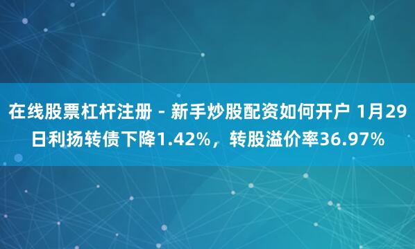 在线股票杠杆注册 - 新手炒股配资如何开户 1月29日利扬转债下降1.42%，转股溢价率36.97%