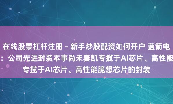在线股票杠杆注册 - 新手炒股配资如何开户 蓝箭电子(301348.SZ)：公司先进封装本事尚未奏凯专揽于AI芯片、高性能臆想芯片的封装