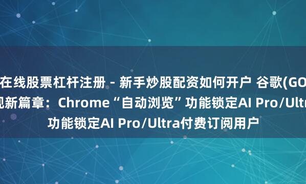 在线股票杠杆注册 - 新手炒股配资如何开户 谷歌(GOOGL.US)AI变现新篇章：Chrome“自动浏览”功能锁定AI Pro/Ultra付费订阅用户