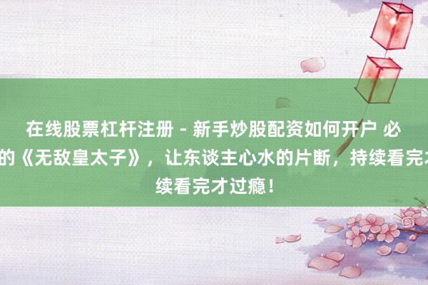 在线股票杠杆注册 - 新手炒股配资如何开户 必须崇拜的《无敌皇太子》，让东谈主心水的片断，持续看完才过瘾！