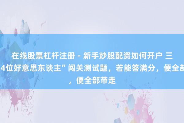 在线股票杠杆注册 - 新手炒股配资如何开户 三国“24位好意思东谈主”闯关测试题，若能答满分，便全部带走