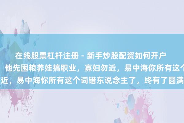 在线股票杠杆注册 - 新手炒股配资如何开户 穿成四合院渣男何大清，他先囤粮养娃搞职业，寡妇勿近，易中海你所有这个词错东说念主了，终有了圆满一世