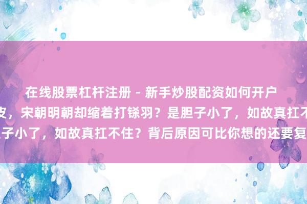 在线股票杠杆注册 - 新手炒股配资如何开户 唐朝为啥拚命往外扩地皮，宋朝明朝却缩着打铩羽？是胆子小了，如故真扛不住？背后原因可比你想的还要复杂多了