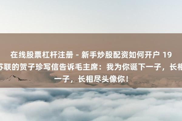 在线股票杠杆注册 - 新手炒股配资如何开户 1938年远在苏联的贺子珍写信告诉毛主席：我为你诞下一子，长相尽头像你！
