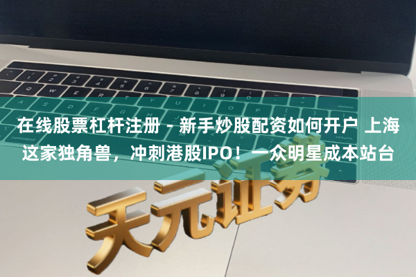 在线股票杠杆注册 - 新手炒股配资如何开户 上海这家独角兽，冲刺港股IPO！一众明星成本站台