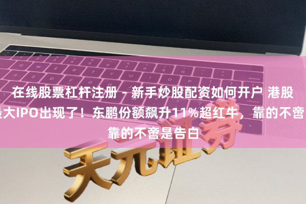 在线股票杠杆注册 - 新手炒股配资如何开户 港股年内最大IPO出现了！东鹏份额飙升11%超红牛，靠的不啻是告白