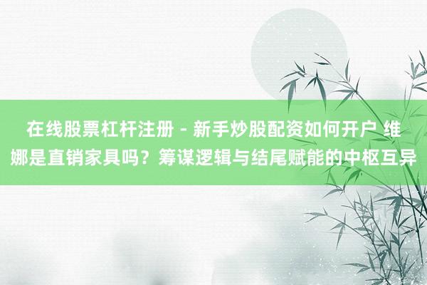 在线股票杠杆注册 - 新手炒股配资如何开户 维娜是直销家具吗？筹谋逻辑与结尾赋能的中枢互异