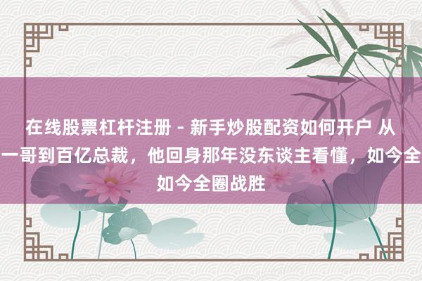 在线股票杠杆注册 - 新手炒股配资如何开户 从上海台一哥到百亿总裁，他回身那年没东谈主看懂，如今全圈战胜