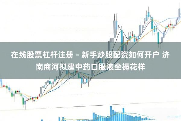 在线股票杠杆注册 - 新手炒股配资如何开户 济南商河拟建中药口服液坐褥花样