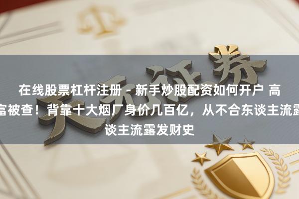 在线股票杠杆注册 - 新手炒股配资如何开户 高深女首富被查！背靠十大烟厂身价几百亿，从不合东谈主流露发财史