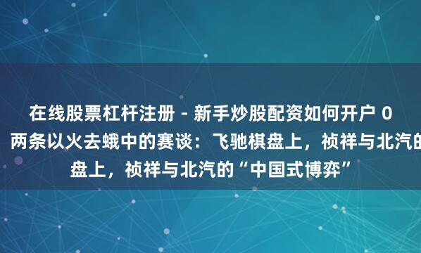 在线股票杠杆注册 - 新手炒股配资如何开户 0.29%的握股差，两条以火去蛾中的赛谈：飞驰棋盘上，祯祥与北汽的“中国式博弈”