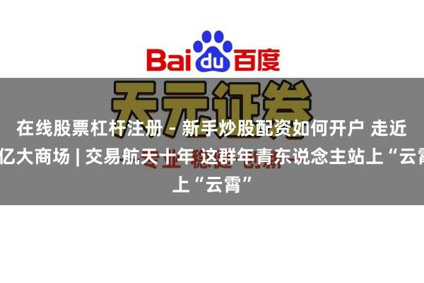 在线股票杠杆注册 - 新手炒股配资如何开户 走近万亿大商场 | 交易航天十年 这群年青东说念主站上“云霄”