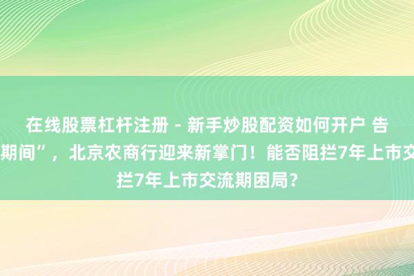 在线股票杠杆注册 - 新手炒股配资如何开户 告别“关文杰期间”，北京农商行迎来新掌门！能否阻拦7年上市交流期困局？