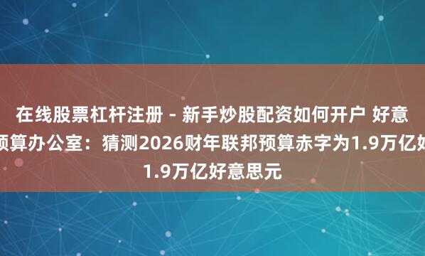 在线股票杠杆注册 - 新手炒股配资如何开户 好意思国会预算办公室：猜测2026财年联邦预算赤字为1.9万亿好意思元