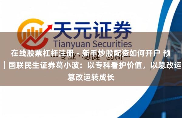 在线股票杠杆注册 - 新手炒股配资如何开户 预见金马｜国联民生证券葛小波：以专科看护价值，以篡改运转成长