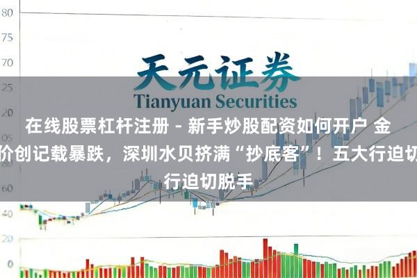 在线股票杠杆注册 - 新手炒股配资如何开户 金价银价创记载暴跌，深圳水贝挤满“抄底客”！五大行迫切脱手