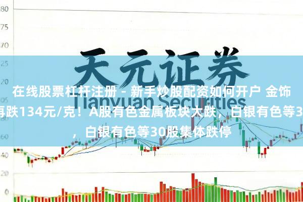在线股票杠杆注册 - 新手炒股配资如何开户 金饰克价，单日再跌134元/克！A股有色金属板块大跌，白银有色等30股集体跌停