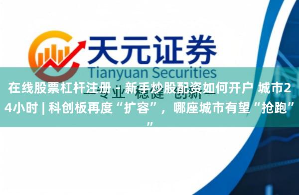 在线股票杠杆注册 - 新手炒股配资如何开户 城市24小时 | 科创板再度“扩容”，哪座城市有望“抢跑”