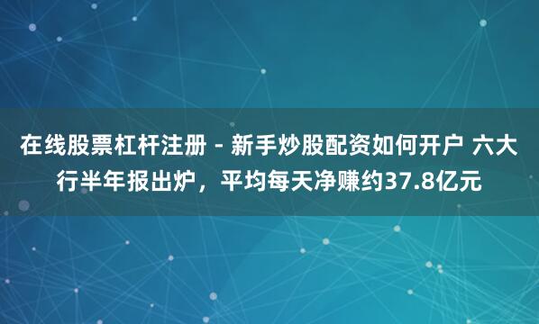 在线股票杠杆注册 - 新手炒股配资如何开户 六大行半年报出炉，平均每天净赚约37.8亿元