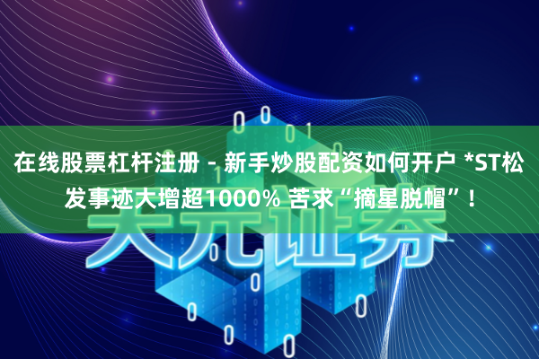 在线股票杠杆注册 - 新手炒股配资如何开户 *ST松发事迹大增超1000% 苦求“摘星脱帽”！