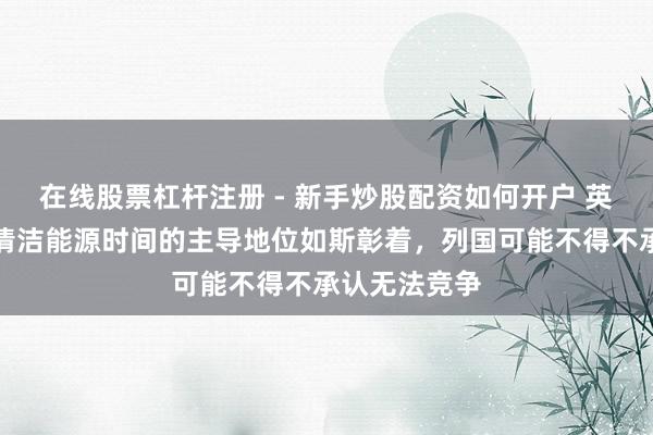 在线股票杠杆注册 - 新手炒股配资如何开户 英学者：中国清洁能源时间的主导地位如斯彰着，列国可能不得不承认无法竞争