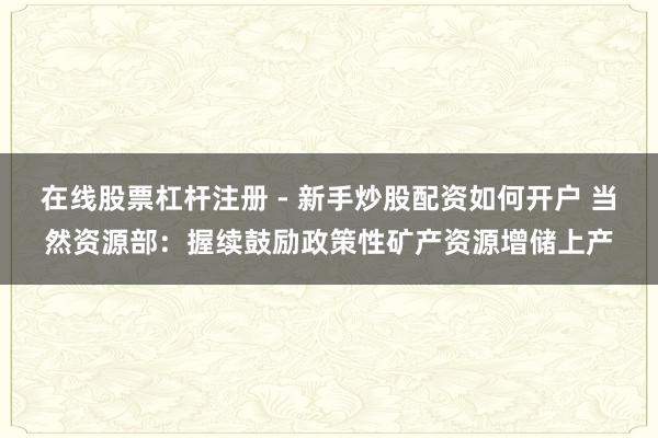 在线股票杠杆注册 - 新手炒股配资如何开户 当然资源部：握续鼓励政策性矿产资源增储上产