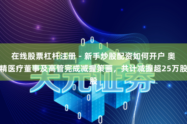 在线股票杠杆注册 - 新手炒股配资如何开户 奥精医疗董事及高管完成减握策画，共计减握超25万股