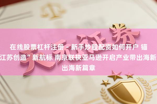 在线股票杠杆注册 - 新手炒股配资如何开户 锚定“江苏创造”新航标 南京联袂亚马逊开启产业带出海新篇章