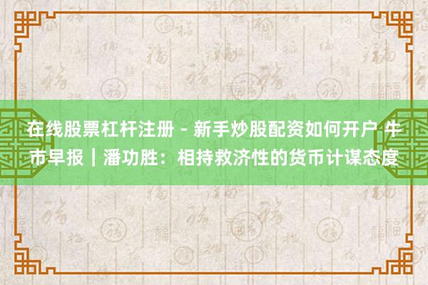 在线股票杠杆注册 - 新手炒股配资如何开户 牛市早报｜潘功胜：相持救济性的货币计谋态度