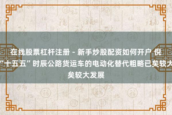 在线股票杠杆注册 - 新手炒股配资如何开户 倪真：“十五五”时辰公路货运车的电动化替代粗略已矣较大发展
