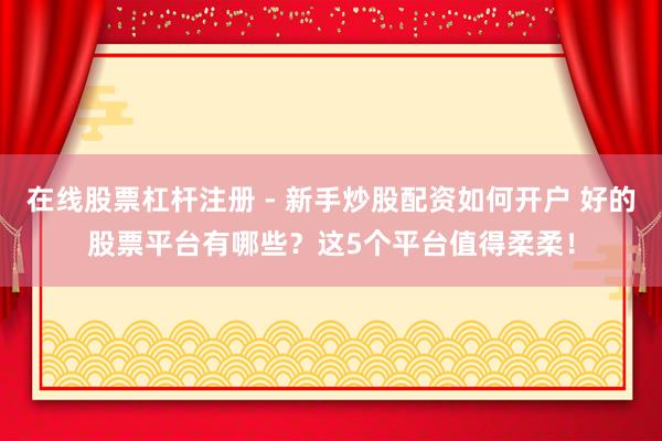 在线股票杠杆注册 - 新手炒股配资如何开户 好的股票平台有哪些？这5个平台值得柔柔！