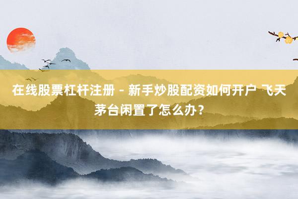 在线股票杠杆注册 - 新手炒股配资如何开户 飞天茅台闲置了怎么办？