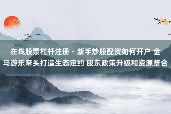 在线股票杠杆注册 - 新手炒股配资如何开户 金马游乐牵头打造生态定约 股东政策升级和资源整合