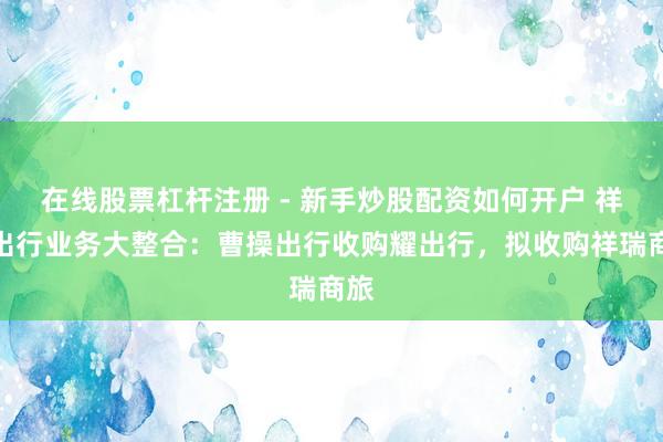 在线股票杠杆注册 - 新手炒股配资如何开户 祥瑞出行业务大整合：曹操出行收购耀出行，拟收购祥瑞商旅