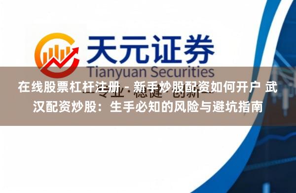 在线股票杠杆注册 - 新手炒股配资如何开户 武汉配资炒股：生手必知的风险与避坑指南