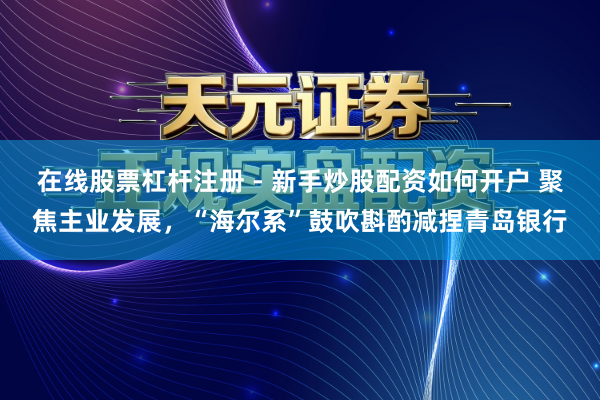在线股票杠杆注册 - 新手炒股配资如何开户 聚焦主业发展，“海尔系”鼓吹斟酌减捏青岛银行