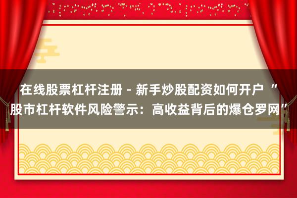 在线股票杠杆注册 - 新手炒股配资如何开户 “股市杠杆软件风险警示：高收益背后的爆仓罗网”