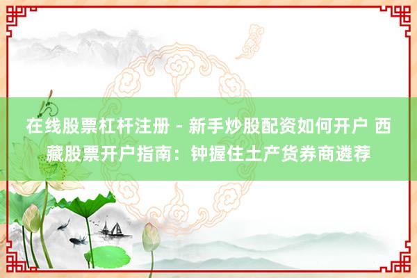 在线股票杠杆注册 - 新手炒股配资如何开户 西藏股票开户指南：钟握住土产货券商遴荐