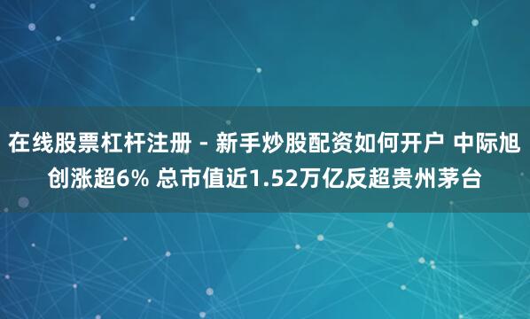 在线股票杠杆注册 - 新手炒股配资如何开户 中际旭创涨超6% 总市值近1.52万亿反超贵州茅台