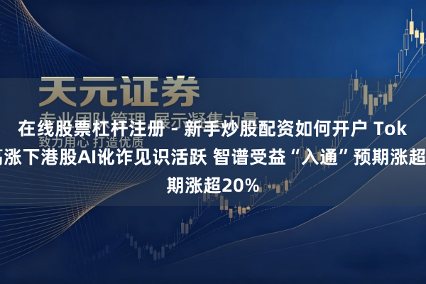 在线股票杠杆注册 - 新手炒股配资如何开户 Token高涨下港股AI讹诈见识活跃 智谱受益“入通”预期涨超20%