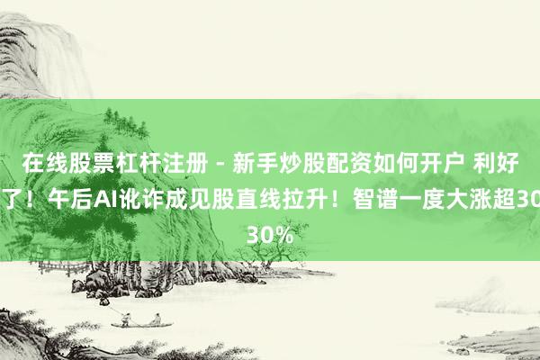 在线股票杠杆注册 - 新手炒股配资如何开户 利好来了！午后AI讹诈成见股直线拉升！智谱一度大涨超30%