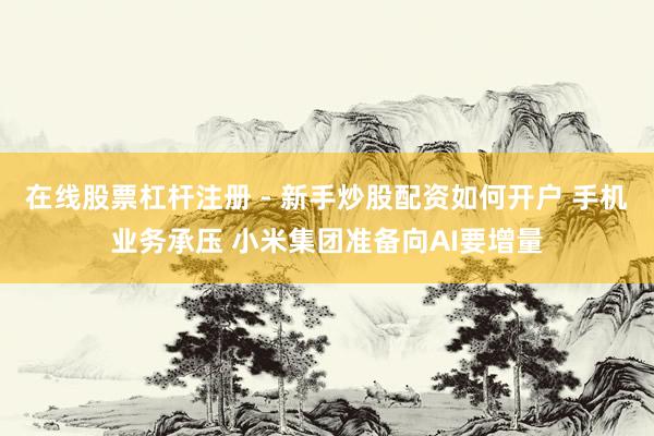 在线股票杠杆注册 - 新手炒股配资如何开户 手机业务承压 小米集团准备向AI要增量