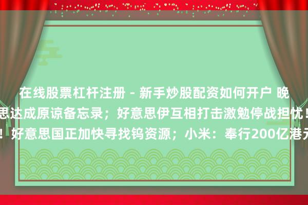 在线股票杠杆注册 - 新手炒股配资如何开户 晚报丨伊朗媒体否定伊好意思达成原谅备忘录；好意思伊互相打击激勉停战担忧！“接触金属”告急！好意思国正加快寻找钨资源；小米：奉行200亿港元股份购回筹画；三星加快AI转型；SpaceX IPO行将来袭！首日买入请教率或跑输大盘？