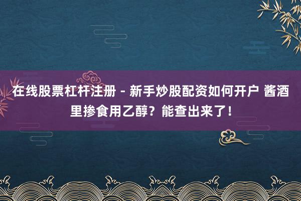 在线股票杠杆注册 - 新手炒股配资如何开户 酱酒里掺食用乙醇？能查出来了！