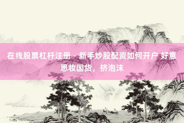 在线股票杠杆注册 - 新手炒股配资如何开户 好意思妆国货，挤泡沫