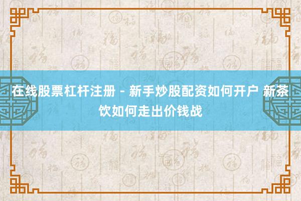 在线股票杠杆注册 - 新手炒股配资如何开户 新茶饮如何走出价钱战
