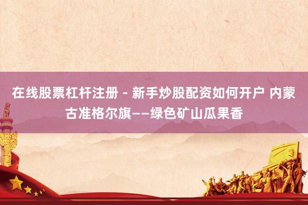 在线股票杠杆注册 - 新手炒股配资如何开户 内蒙古准格尔旗——绿色矿山瓜果香